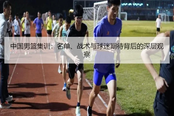 中国男篮集训：名单、战术与球迷期待背后的深层观察